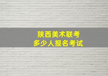 陕西美术联考多少人报名考试