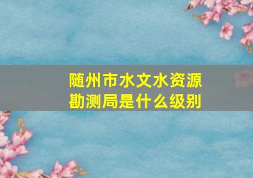 随州市水文水资源勘测局是什么级别