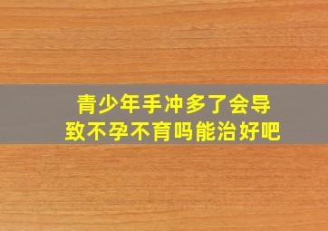 青少年手冲多了会导致不孕不育吗能治好吧