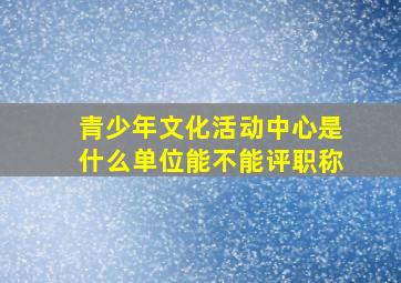 青少年文化活动中心是什么单位能不能评职称