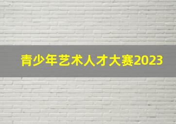 青少年艺术人才大赛2023