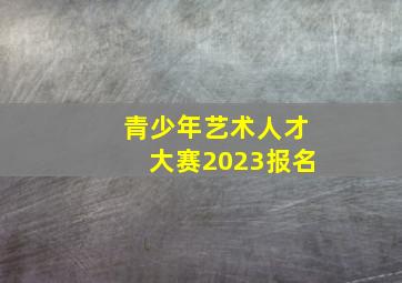 青少年艺术人才大赛2023报名