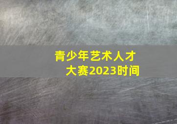 青少年艺术人才大赛2023时间