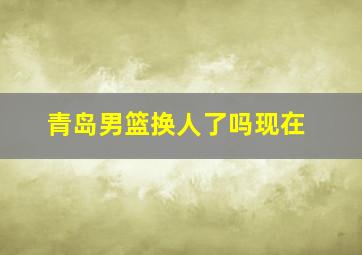 青岛男篮换人了吗现在