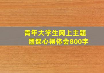 青年大学生网上主题团课心得体会800字