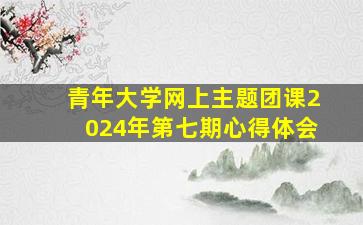 青年大学网上主题团课2024年第七期心得体会