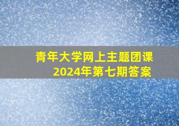 青年大学网上主题团课2024年第七期答案