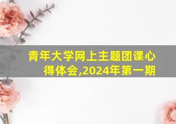 青年大学网上主题团课心得体会,2024年第一期