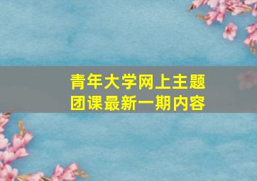 青年大学网上主题团课最新一期内容