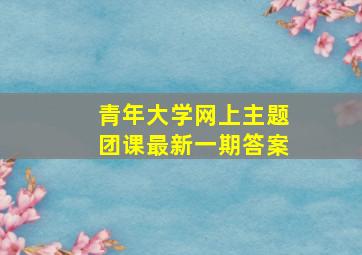 青年大学网上主题团课最新一期答案