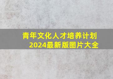 青年文化人才培养计划2024最新版图片大全