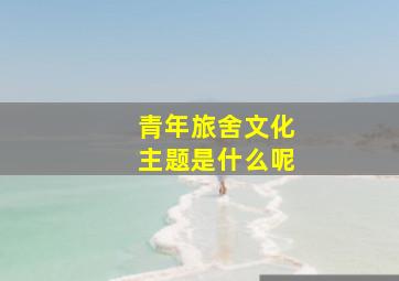 青年旅舍文化主题是什么呢