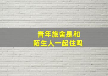 青年旅舍是和陌生人一起住吗