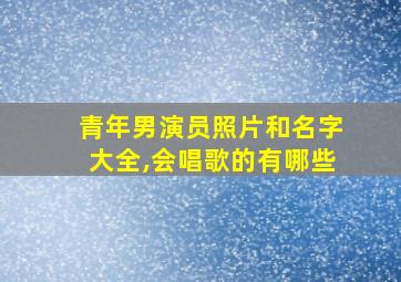 青年男演员照片和名字大全,会唱歌的有哪些