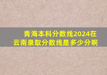 青海本科分数线2024在云南录取分数线是多少分啊