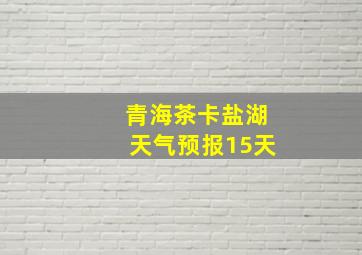 青海茶卡盐湖天气预报15天