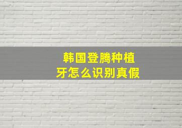 韩国登腾种植牙怎么识别真假