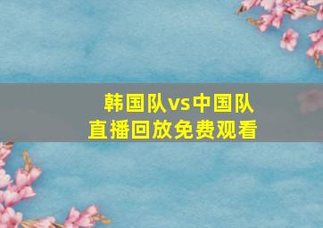 韩国队vs中国队直播回放免费观看