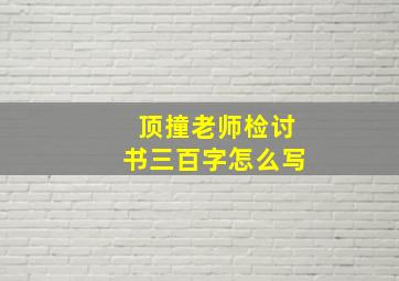 顶撞老师检讨书三百字怎么写