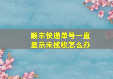 顺丰快递单号一直显示未揽收怎么办