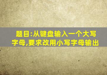 题目:从键盘输入一个大写字母,要求改用小写字母输出