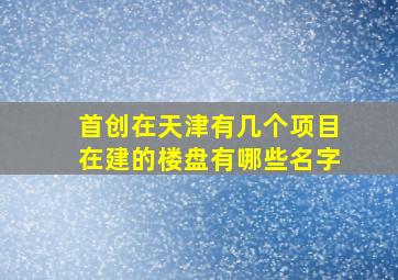 首创在天津有几个项目在建的楼盘有哪些名字