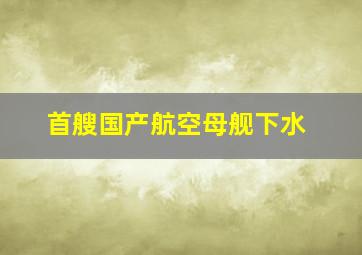 首艘国产航空母舰下水