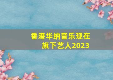 香港华纳音乐现在旗下艺人2023