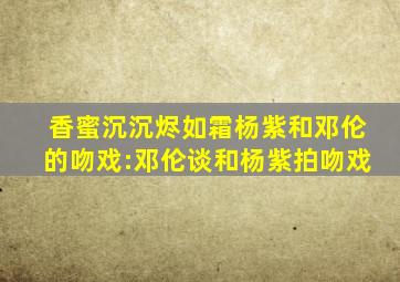 香蜜沉沉烬如霜杨紫和邓伦的吻戏:邓伦谈和杨紫拍吻戏