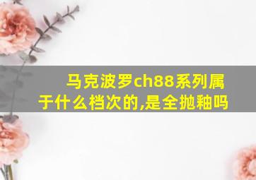 马克波罗ch88系列属于什么档次的,是全抛釉吗