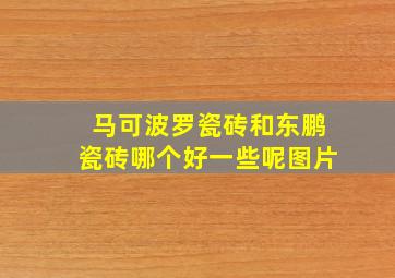 马可波罗瓷砖和东鹏瓷砖哪个好一些呢图片