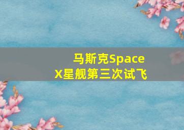 马斯克SpaceX星舰第三次试飞