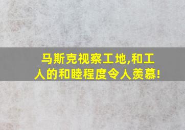 马斯克视察工地,和工人的和睦程度令人羡慕!