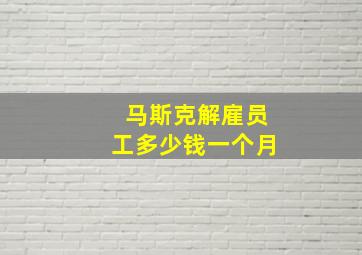 马斯克解雇员工多少钱一个月