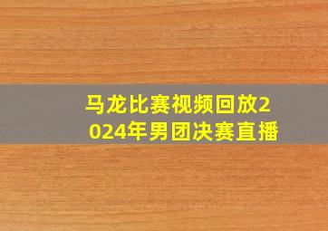 马龙比赛视频回放2024年男团决赛直播