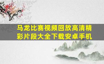 马龙比赛视频回放高清精彩片段大全下载安卓手机