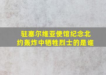 驻塞尔维亚使馆纪念北约轰炸中牺牲烈士的是谁