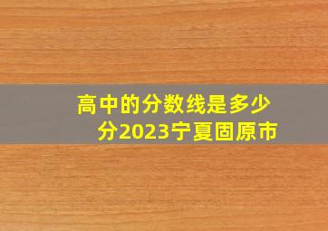 高中的分数线是多少分2023宁夏固原市