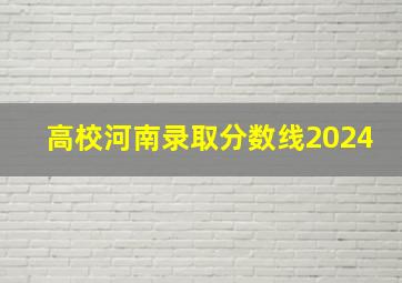 高校河南录取分数线2024