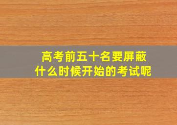 高考前五十名要屏蔽什么时候开始的考试呢