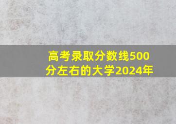 高考录取分数线500分左右的大学2024年