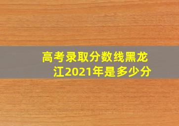 高考录取分数线黑龙江2021年是多少分