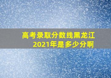 高考录取分数线黑龙江2021年是多少分啊