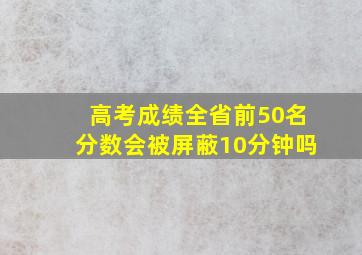 高考成绩全省前50名分数会被屏蔽10分钟吗