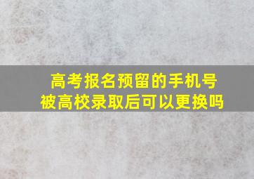 高考报名预留的手机号被高校录取后可以更换吗