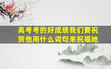 高考考的好成绩我们要祝贺他用什么词句来祝福她