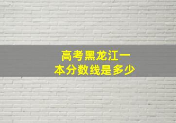 高考黑龙江一本分数线是多少