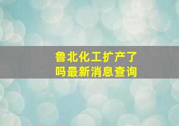 鲁北化工扩产了吗最新消息查询