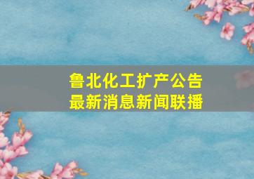 鲁北化工扩产公告最新消息新闻联播