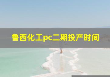 鲁西化工pc二期投产时间